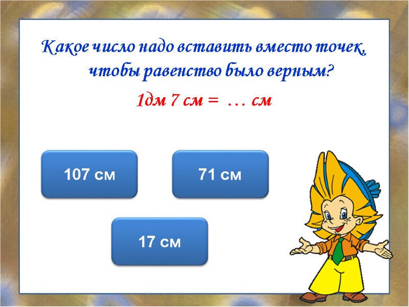 Какое число надо вставить вместо точек, чтобы равенство было верным? 1дм 7 см =